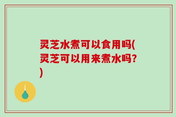 灵芝水煮可以食用吗(灵芝可以用来煮水吗？)