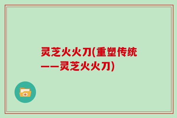 灵芝火火刀(重塑传统——灵芝火火刀) 灵芝火火刀(重塑传统——灵芝火火刀)