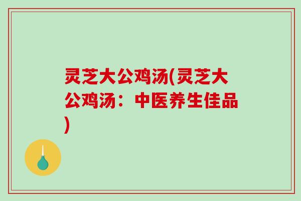 灵芝大公鸡汤(灵芝大公鸡汤:中医养生佳品) 灵芝大公鸡汤(灵芝大公鸡汤:中医养生佳品)