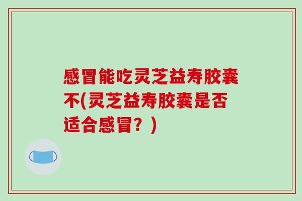 能吃灵芝益寿胶囊不(灵芝益寿胶囊是否适合？)