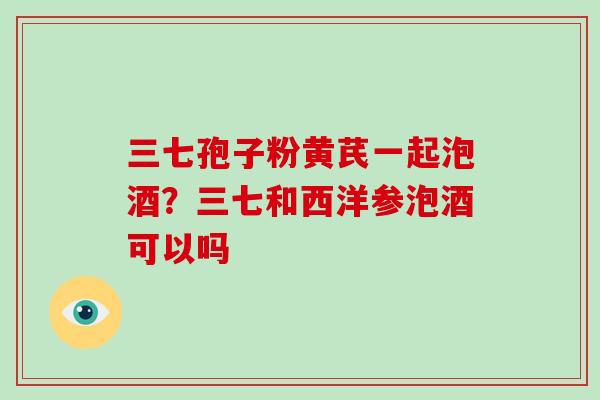 三七孢子粉黄芪一起泡酒？三七和西洋参泡酒可以吗