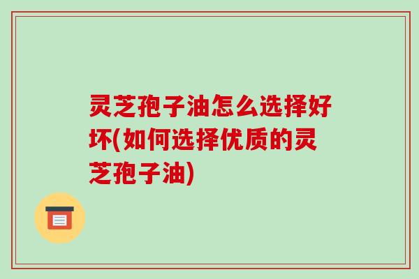 灵芝孢子油怎么选择好坏(如何选择优质的灵芝孢子油)