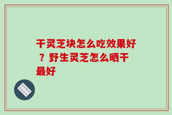 干灵芝块怎么吃效果好 ?野生灵芝怎么晒干好 干灵芝块怎么吃效果好 ?野生灵芝怎么晒干好
