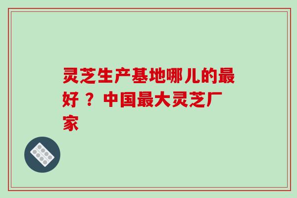 灵芝生产基地哪儿的好 ?中国大灵芝厂家 灵芝生产基地哪儿的好 ?中国大灵芝厂家