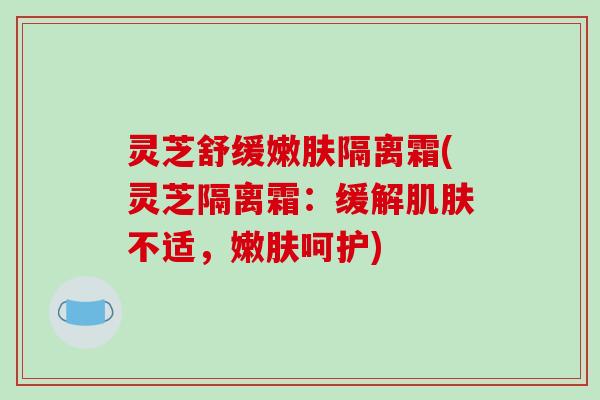 灵芝舒缓嫩肤隔离霜(灵芝隔离霜：缓解不适，嫩肤呵护)