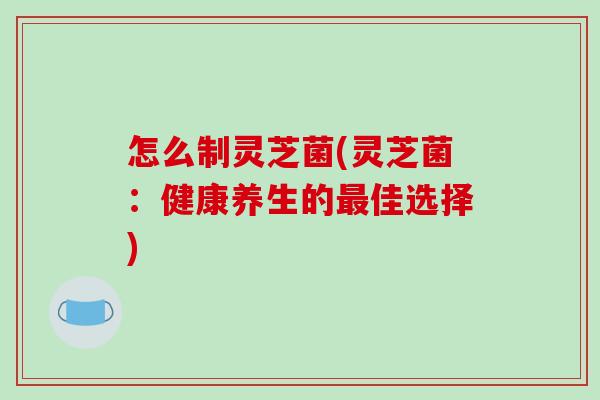 怎么制灵芝菌(灵芝菌：健康养生的佳选择)