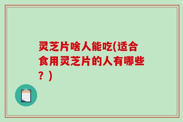 灵芝片啥人能吃(适合食用灵芝片的人有哪些？)