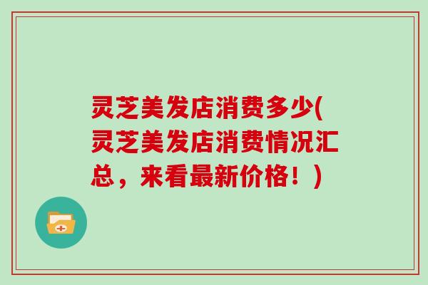 灵芝美发店消费多少(灵芝美发店消费情况汇总，来看新价格！)
