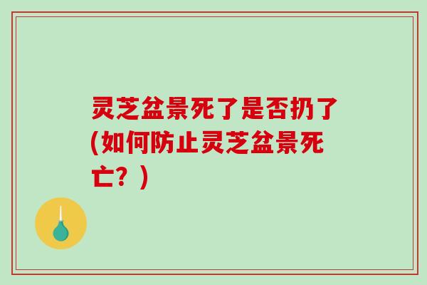 灵芝盆景死了是否扔了(如何防止灵芝盆景死亡?) 灵芝盆景死了是否扔了(如何防止灵芝盆景死亡?)