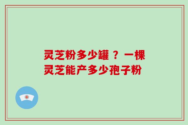 灵芝粉多少罐 ？一棵灵芝能产多少孢子粉
