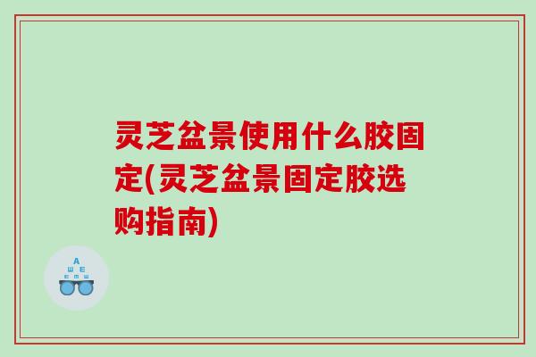 灵芝盆景使用什么胶固定(灵芝盆景固定胶选购指南) 灵芝盆景使用什么胶固定(灵芝盆景固定胶选购指南)