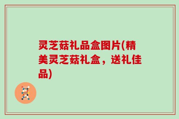 灵芝菇礼品盒图片(精美灵芝菇礼盒，送礼佳品)