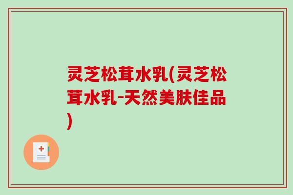 灵芝松茸水乳(灵芝松茸水乳-天然美肤佳品)