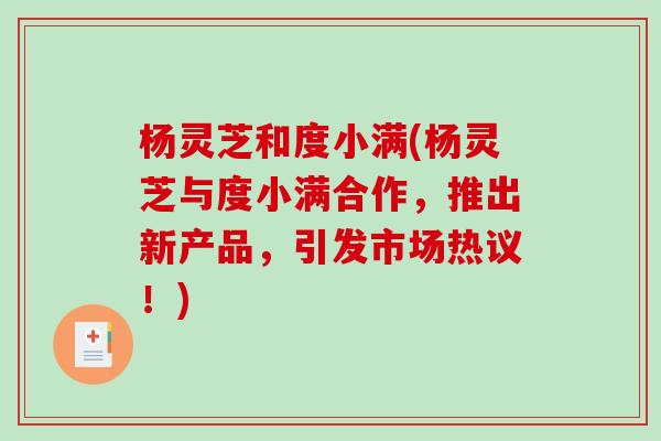 杨灵芝和度小满(杨灵芝与度小满合作，推出新产品，引发市场热议！)
