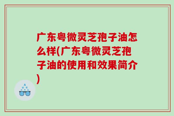 广东粤微灵芝孢子油怎么样(广东粤微灵芝孢子油的使用和效果简介)