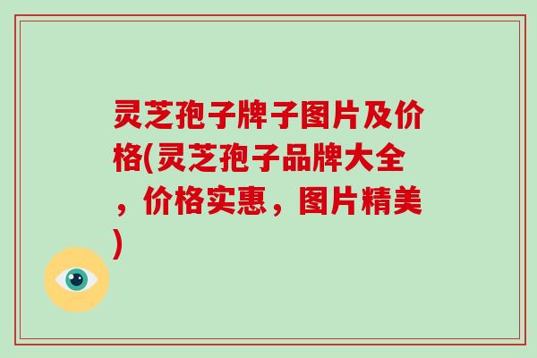 灵芝孢子牌子图片及价格(灵芝孢子品牌大全，价格实惠，图片精美)