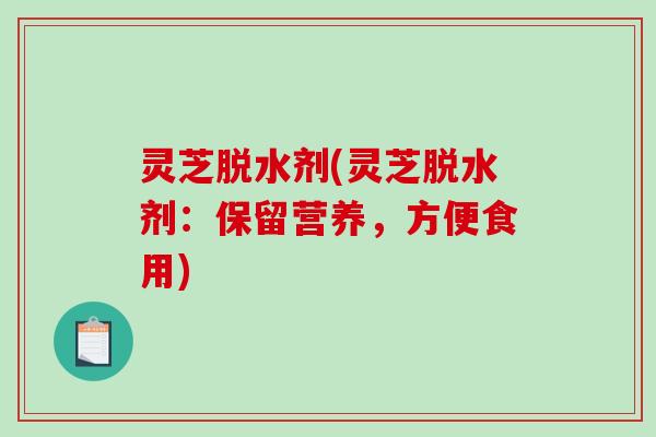 灵芝脱水剂(灵芝脱水剂:保留营养,方便食用) 灵芝脱水剂(灵芝脱水剂:保留营养,方便食用)