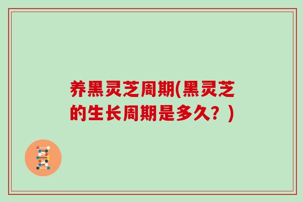 养黑灵芝周期(黑灵芝的生长周期是多久？)
