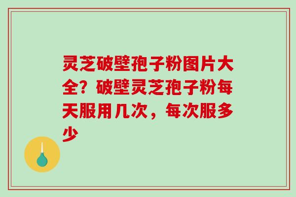灵芝破壁孢子粉图片大全？破壁灵芝孢子粉每天服用几次，每次服多少