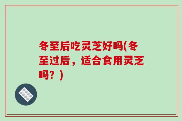 冬至后吃灵芝好吗(冬至过后，适合食用灵芝吗？)
