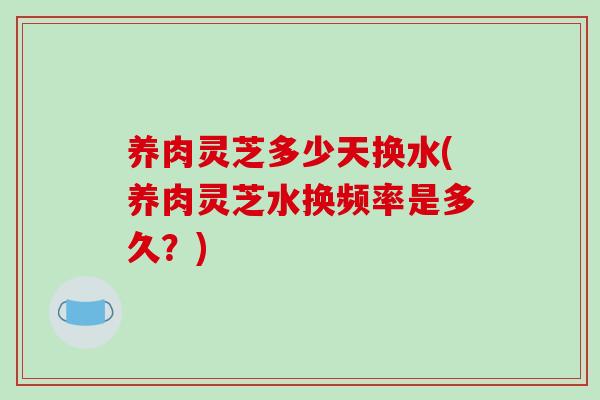 养肉灵芝多少天换水(养肉灵芝水换频率是多久？)