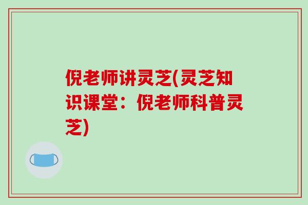 倪老师讲灵芝(灵芝知识课堂：倪老师科普灵芝)