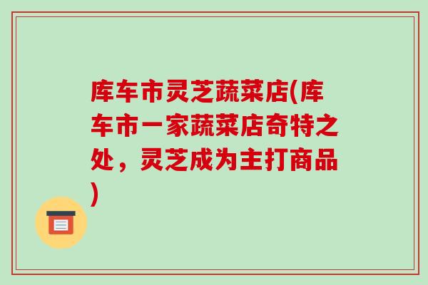 库车市灵芝蔬菜店(库车市一家蔬菜店奇特之处,灵芝成为主打商品) 库车市灵芝蔬菜店(库车市一家蔬菜店奇特之处,灵芝成为主打商品)