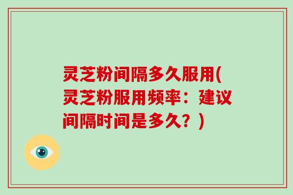 灵芝粉间隔多久服用(灵芝粉服用频率:建议间隔时间是多久?) 灵芝粉间隔多久服用(灵芝粉服用频率:建议间隔时间是多久?)
