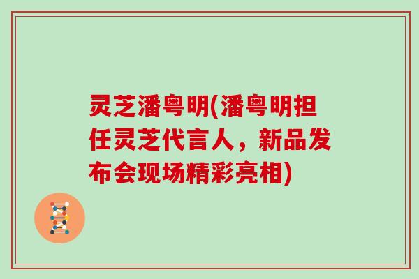 灵芝潘粤明(潘粤明担任灵芝代言人，新品发布会现场精彩亮相)