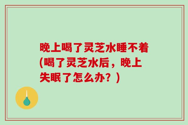 晚上喝了灵芝水睡不着(喝了灵芝水后,晚上了怎么办?) 晚上喝了灵芝水睡不着(喝了灵芝水后,晚上了怎么办?)