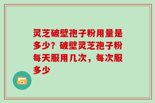 灵芝破壁孢子粉用量是多少？破壁灵芝孢子粉每天服用几次，每次服多少
