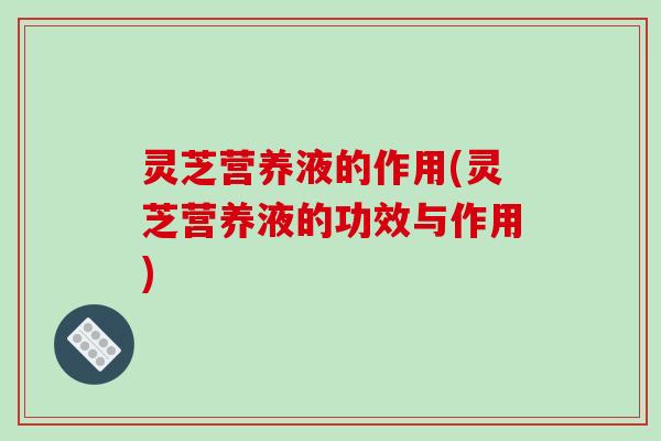 灵芝营养液的作用(灵芝营养液的功效与作用)