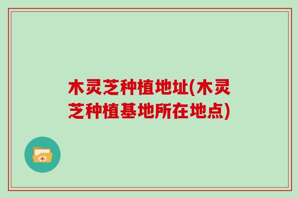 木灵芝种植地址(木灵芝种植基地所在地点) 木灵芝种植地址(木灵芝种植基地所在地点)