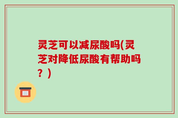 灵芝可以减尿酸吗(灵芝对降低尿酸有帮助吗？)