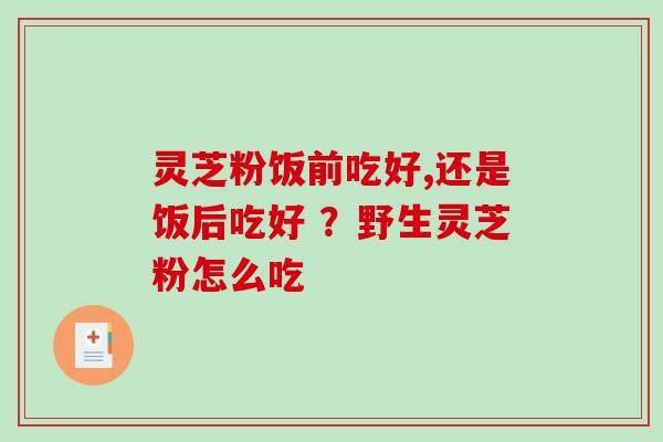 灵芝粉饭前吃好,还是饭后吃好 ?野生灵芝粉怎么吃 灵芝粉饭前吃好,还是饭后吃好 ?野生灵芝粉怎么吃