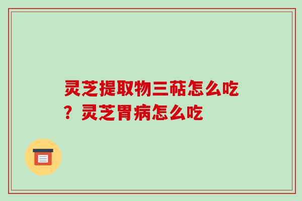 灵芝提取物三萜怎么吃？灵芝胃怎么吃
