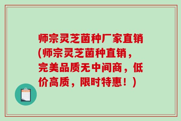 师宗灵芝菌种厂家直销(师宗灵芝菌种直销，完美品质无中间商，低价高质，限时特惠！)