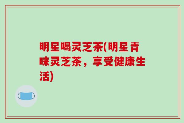 明星喝灵芝茶(明星青睐灵芝茶,享受健康生活) 明星喝灵芝茶(明星青睐灵芝茶,享受健康生活)