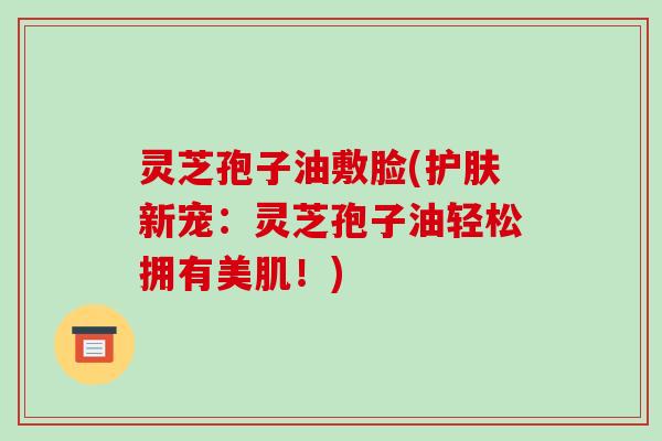 灵芝孢子油敷脸(护肤新宠：灵芝孢子油轻松拥有美肌！)