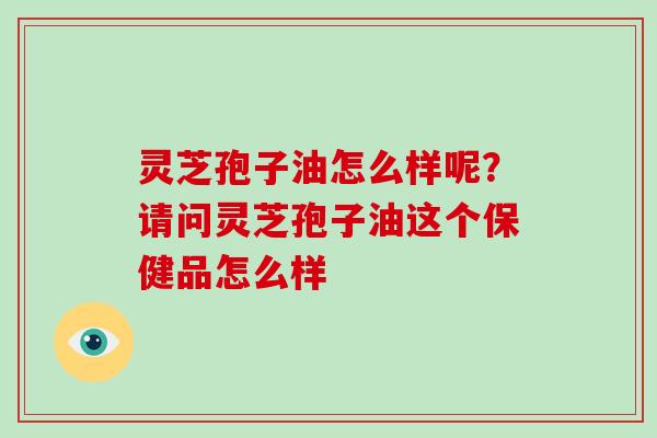灵芝孢子油怎么样呢?请问灵芝孢子油这个保健品怎么样 灵芝孢子油怎么样呢?请问灵芝孢子油这个保健品怎么样