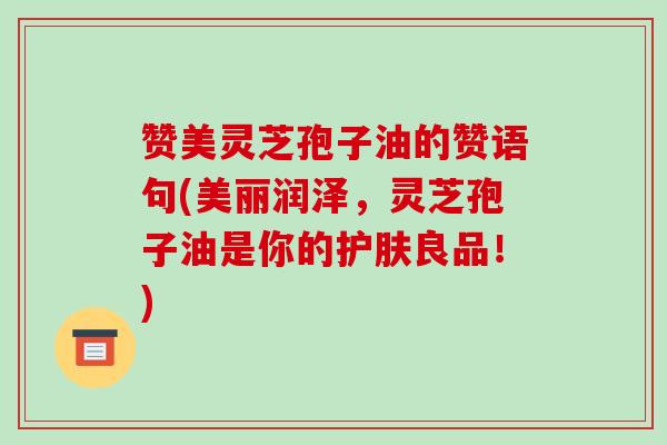 赞美灵芝孢子油的赞语句(美丽润泽，灵芝孢子油是你的护肤良品！)