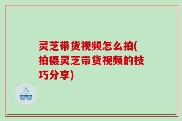 灵芝带货视频怎么拍(拍摄灵芝带货视频的技巧分享)