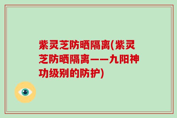 紫灵芝防晒隔离(紫灵芝防晒隔离——九阳神功级别的防护)