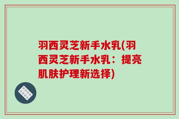 羽西灵芝新手水乳(羽西灵芝新手水乳:提亮护理新选择) 羽西灵芝新手水乳(羽西灵芝新手水乳:提亮护理新选择)
