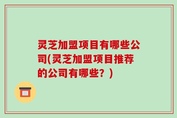 灵芝加盟项目有哪些公司(灵芝加盟项目推荐的公司有哪些？)
