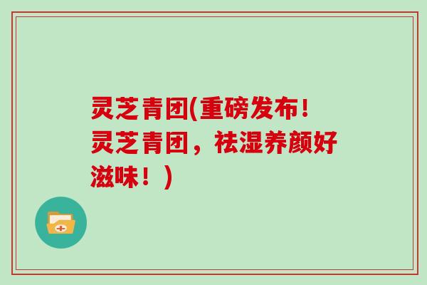 灵芝青团(重磅发布！灵芝青团，祛湿养颜好滋味！)