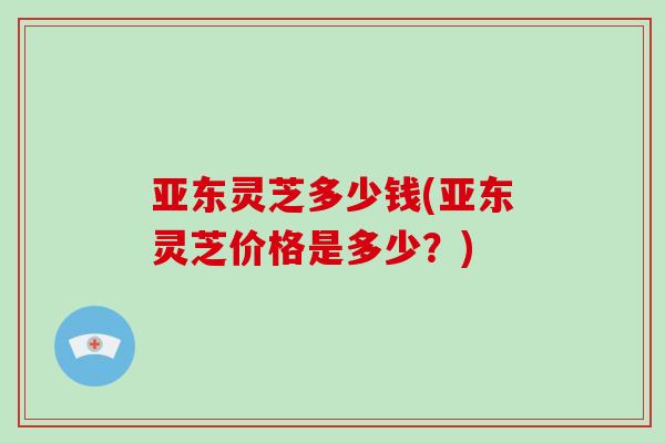 亚东灵芝多少钱(亚东灵芝价格是多少？)