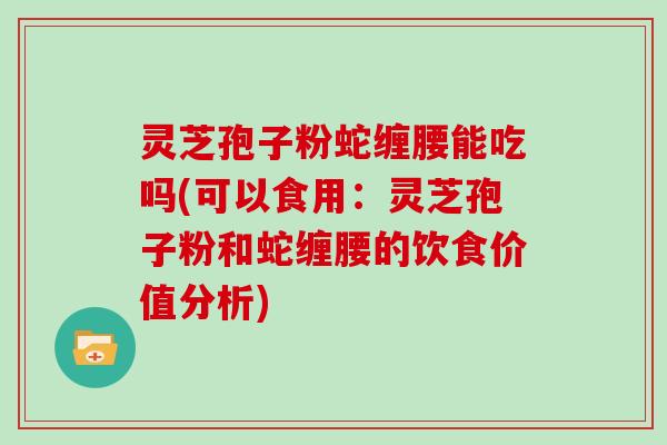 灵芝孢子粉蛇缠腰能吃吗(可以食用：灵芝孢子粉和蛇缠腰的饮食价值分析)