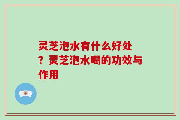 灵芝泡水有什么好处 ？灵芝泡水喝的功效与作用