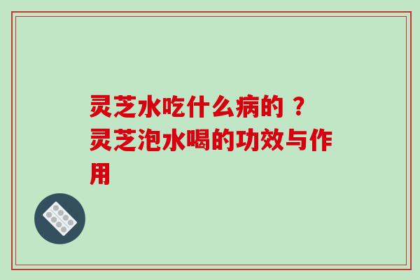 灵芝水吃什么的 ?灵芝泡水喝的功效与作用 灵芝水吃什么的 ?灵芝泡水喝的功效与作用